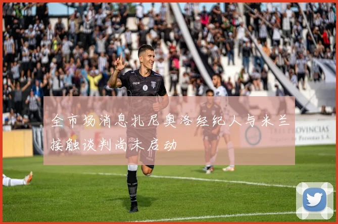 全市场消息扎尼奥洛经纪人与米兰接触谈判尚未启动