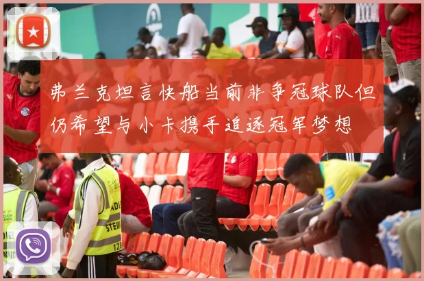 弗兰克坦言快船当前非争冠球队但仍希望与小卡携手追逐冠军梦想