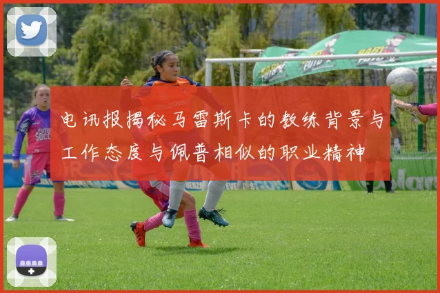 电讯报揭秘马雷斯卡的教练背景与工作态度与佩普相似的职业精神
