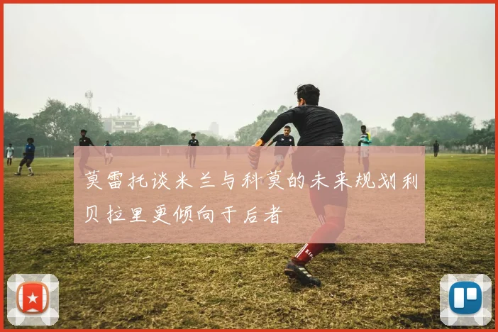 莫雷托谈米兰与科莫的未来规划利贝拉里更倾向于后者