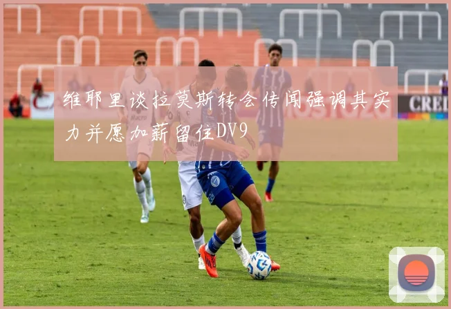 维耶里谈拉莫斯转会传闻强调其实力并愿加薪留住DV9