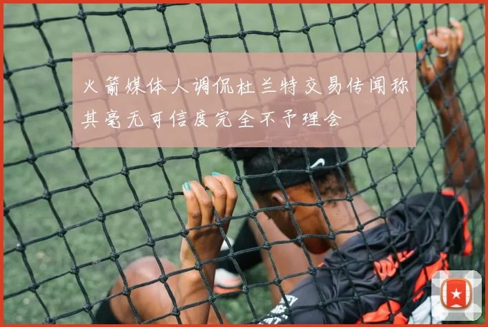 火箭媒体人调侃杜兰特交易传闻称其毫无可信度完全不予理会