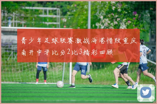 青少年足球联赛激战海港惜败重庆南开中学比分2比3精彩回顾