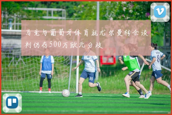 马竞与葡萄牙体育就尤尔曼转会谈判仍存500万欧元分歧