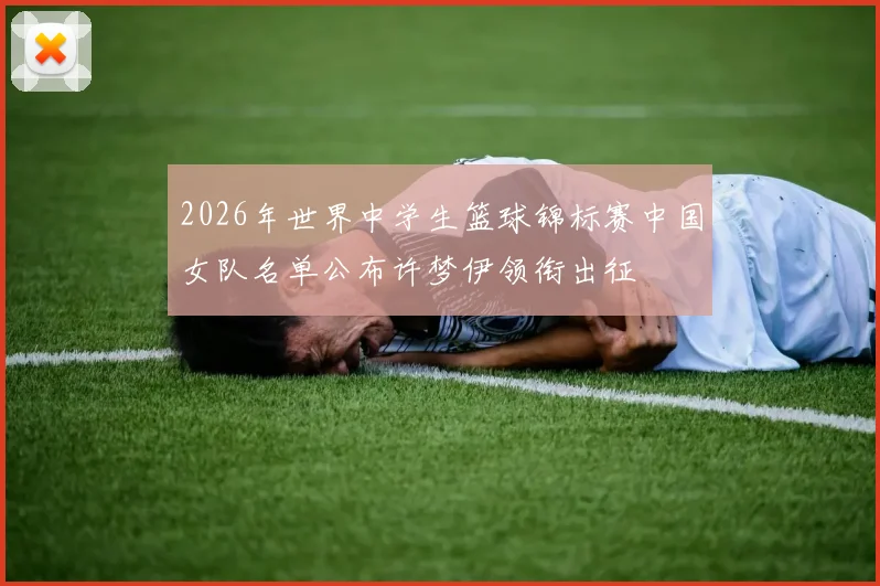 2026年世界中学生篮球锦标赛中国女队名单公布许梦伊领衔出征