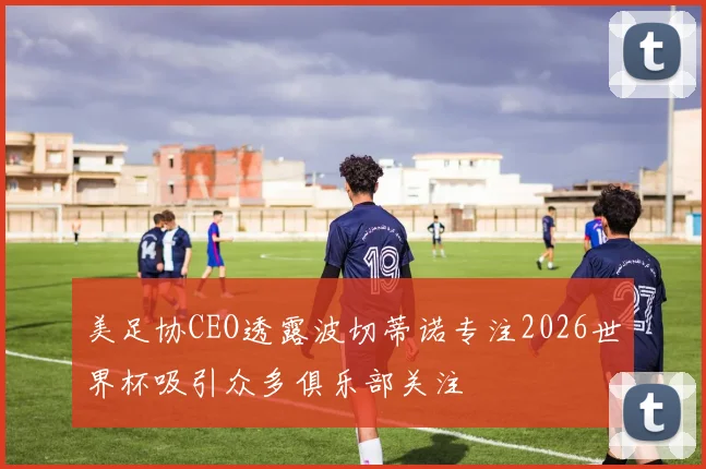 美足协CEO透露波切蒂诺专注2026世界杯吸引众多俱乐部关注