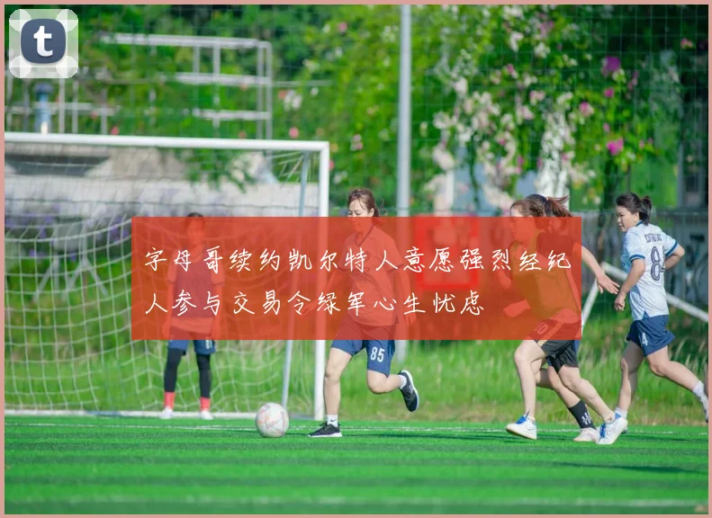 字母哥续约凯尔特人意愿强烈经纪人参与交易令绿军心生忧虑