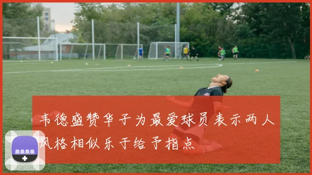 韦德盛赞华子为最爱球员表示两人风格相似乐于给予指点