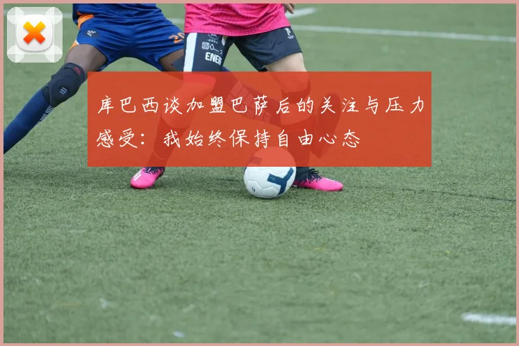 库巴西谈加盟巴萨后的关注与压力感受：我始终保持自由心态