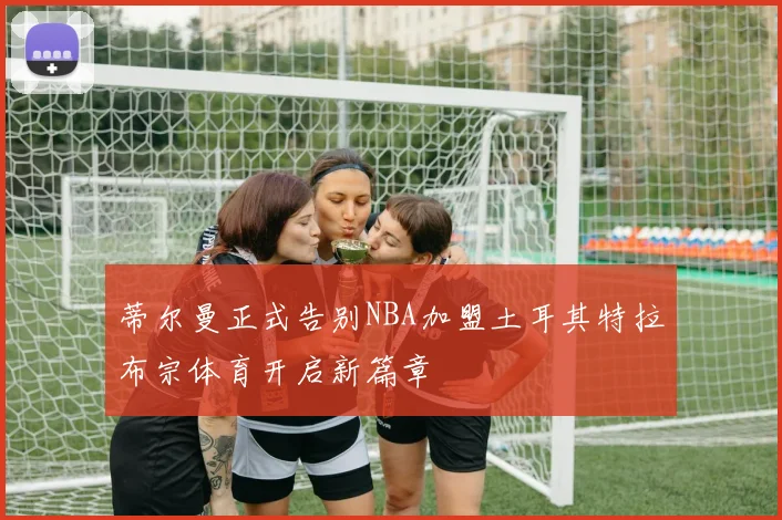 蒂尔曼正式告别NBA加盟土耳其特拉布宗体育开启新篇章