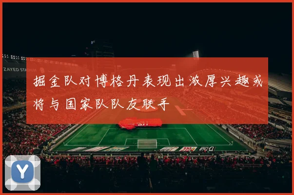 掘金队对博格丹表现出浓厚兴趣或将与国家队队友联手