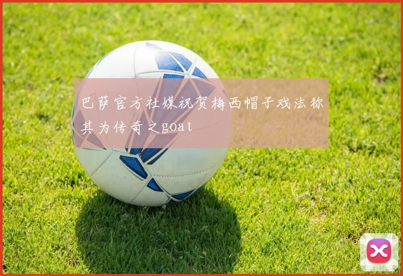 巴萨官方社媒祝贺梅西帽子戏法称其为传奇之goat
