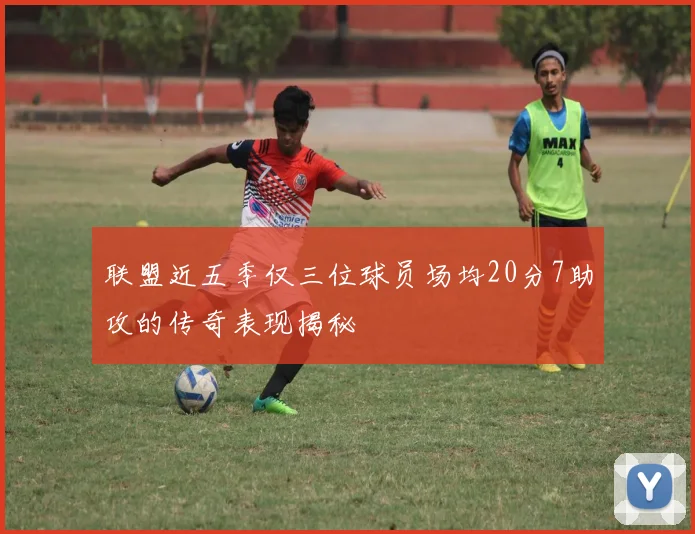 联盟近五季仅三位球员场均20分7助攻的传奇表现揭秘