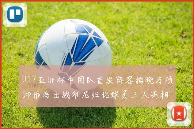 U17亚洲杯中国队首发阵容揭晓万项帅惟浩出战印尼归化球员三人亮相