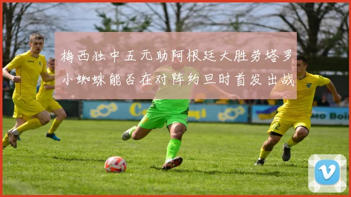 梅西独中五元助阿根廷大胜劳塔罗小蜘蛛能否在对阵约旦时首发出战