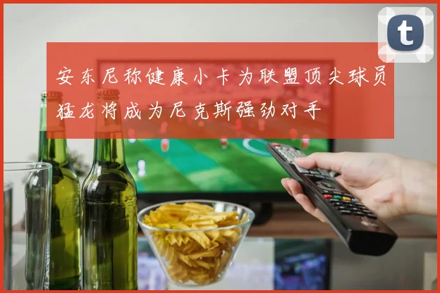 安东尼称健康小卡为联盟顶尖球员猛龙将成为尼克斯强劲对手