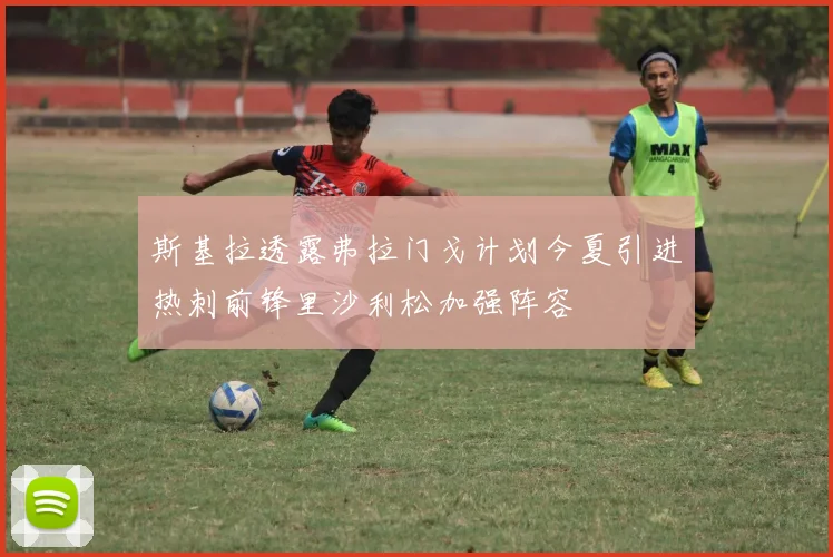斯基拉透露弗拉门戈计划今夏引进热刺前锋里沙利松加强阵容