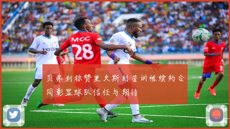 贝弗利称赞里夫斯刻苦训练续约合同彰显球队信任与期待