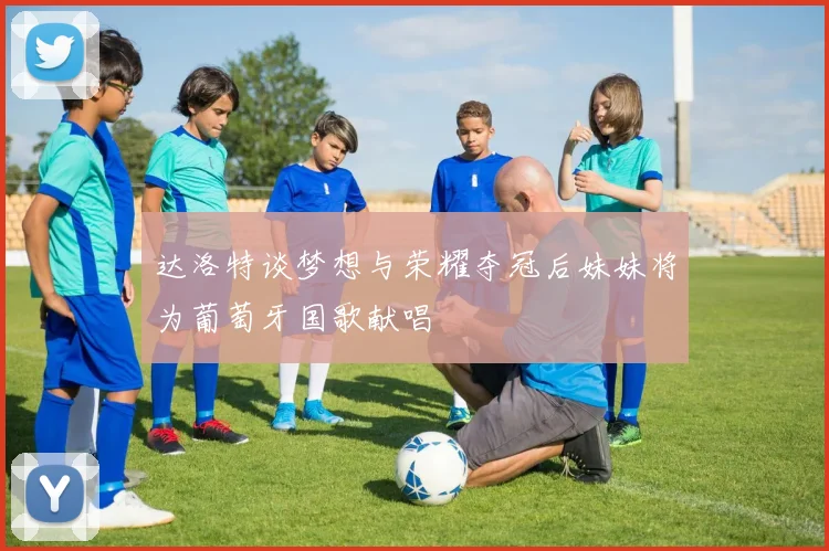 达洛特谈梦想与荣耀夺冠后妹妹将为葡萄牙国歌献唱