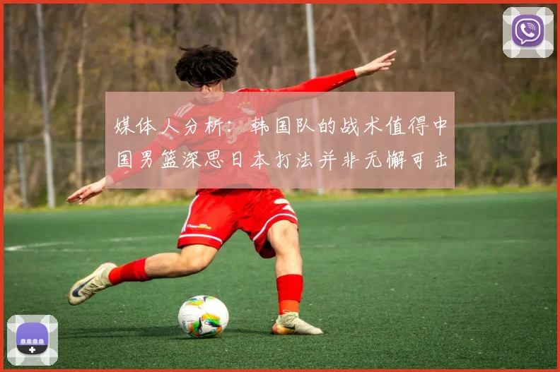 媒体人分析：韩国队的战术值得中国男篮深思日本打法并非无懈可击