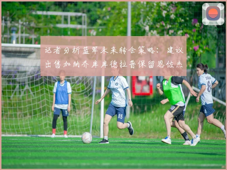 记者分析蓝军未来转会策略：建议出售加纳乔库库德拉普保留恩佐杰克逊