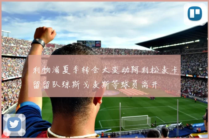 利物浦夏季转会大变动阿利松麦卡留留队琼斯戈麦斯等球员离开