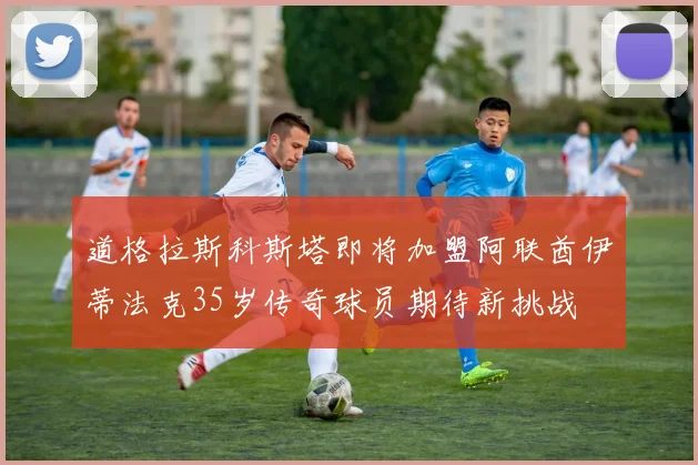 道格拉斯科斯塔即将加盟阿联酋伊蒂法克35岁传奇球员期待新挑战