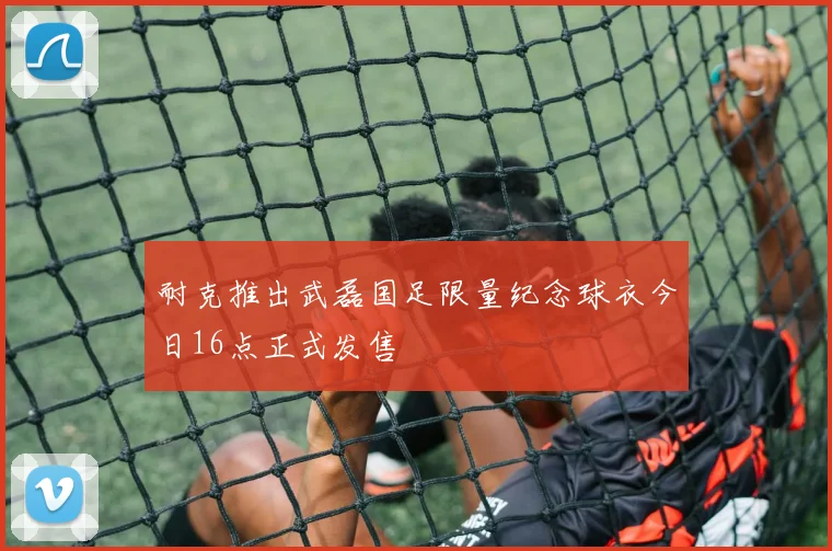 耐克推出武磊国足限量纪念球衣今日16点正式发售