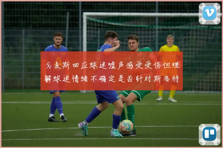 戈麦斯回应球迷嘘声感受受伤但理解球迷情绪不确定是否针对斯洛特