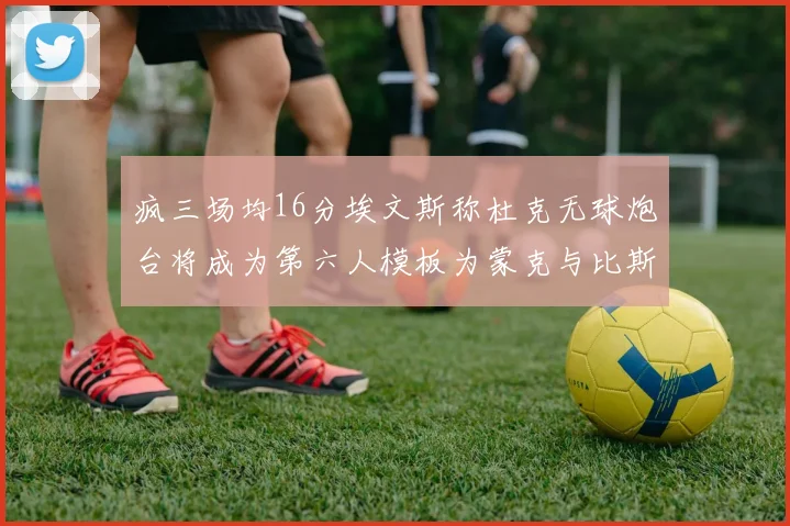 疯三场均16分埃文斯称杜克无球炮台将成为第六人模板为蒙克与比斯利