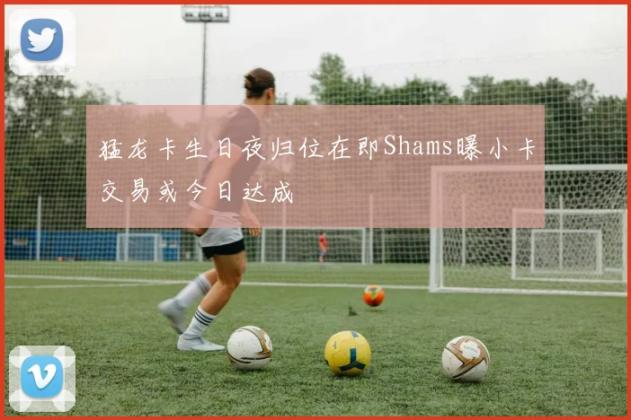 猛龙卡生日夜归位在即Shams曝小卡交易或今日达成