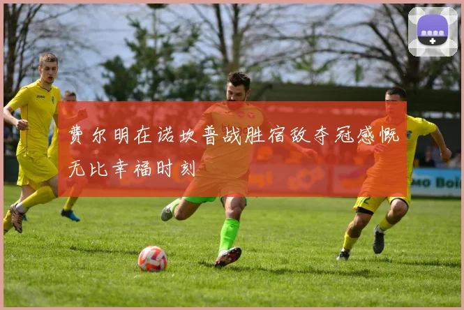 费尔明在诺坎普战胜宿敌夺冠感慨无比幸福时刻