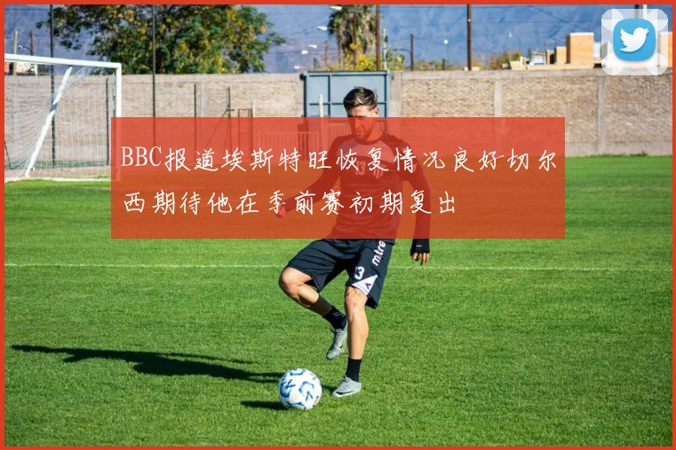 BBC报道埃斯特旺恢复情况良好切尔西期待他在季前赛初期复出